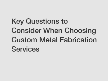 Key Questions to Consider When Choosing Custom Metal Fabrication Services