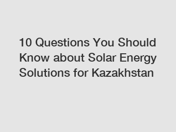 10 Questions You Should Know about Solar Energy Solutions for Kazakhstan