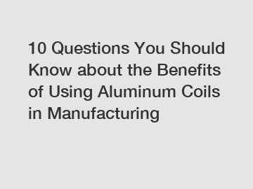 10 Questions You Should Know about the Benefits of Using Aluminum Coils in Manufacturing