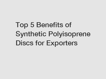 Top 5 Benefits of Synthetic Polyisoprene Discs for Exporters