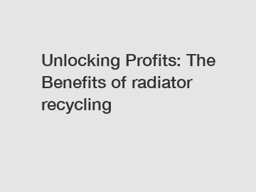 Unlocking Profits: The Benefits of radiator recycling
