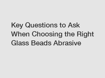 Key Questions to Ask When Choosing the Right Glass Beads Abrasive