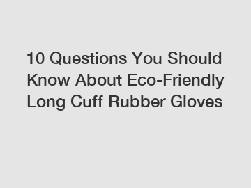 10 Questions You Should Know About Eco-Friendly Long Cuff Rubber Gloves