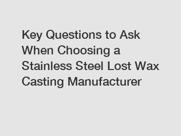 Key Questions to Ask When Choosing a Stainless Steel Lost Wax Casting Manufacturer