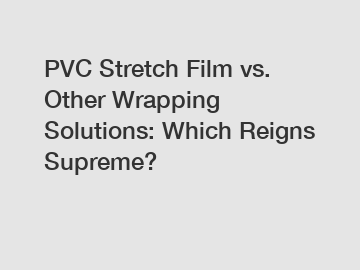 PVC Stretch Film vs. Other Wrapping Solutions: Which Reigns Supreme?