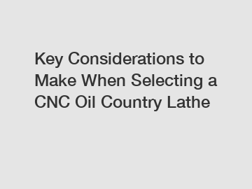 Key Considerations to Make When Selecting a CNC Oil Country Lathe