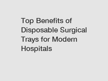Top Benefits of Disposable Surgical Trays for Modern Hospitals