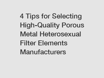 4 Tips for Selecting High-Quality Porous Metal Heterosexual Filter Elements Manufacturers