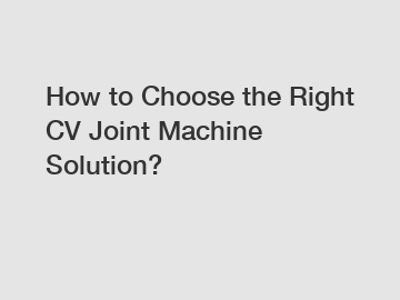 How to Choose the Right CV Joint Machine Solution?