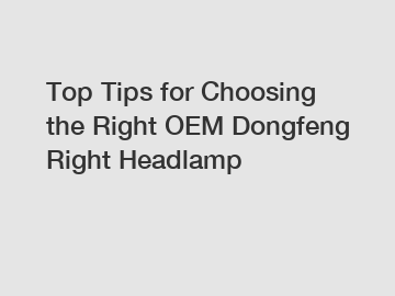 Top Tips for Choosing the Right OEM Dongfeng Right Headlamp