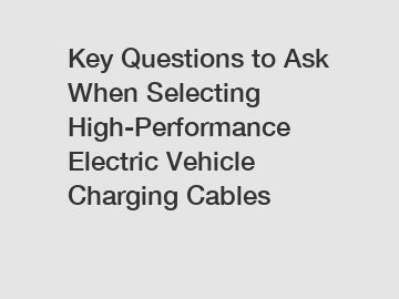 Key Questions to Ask When Selecting High-Performance Electric Vehicle Charging Cables