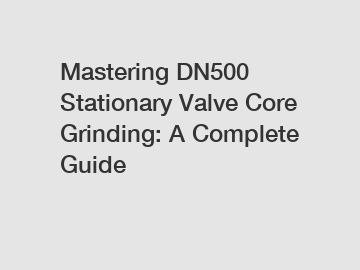 Mastering DN500 Stationary Valve Core Grinding: A Complete Guide