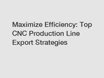 Maximize Efficiency: Top CNC Production Line Export Strategies