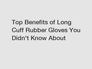 Top Benefits of Long Cuff Rubber Gloves You Didn't Know About