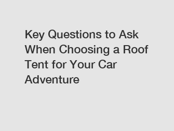 Key Questions to Ask When Choosing a Roof Tent for Your Car Adventure