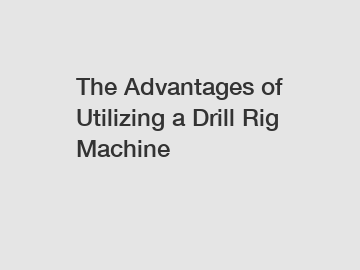 The Advantages of Utilizing a Drill Rig Machine