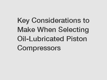 Key Considerations to Make When Selecting Oil-Lubricated Piston Compressors