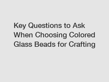 Key Questions to Ask When Choosing Colored Glass Beads for Crafting