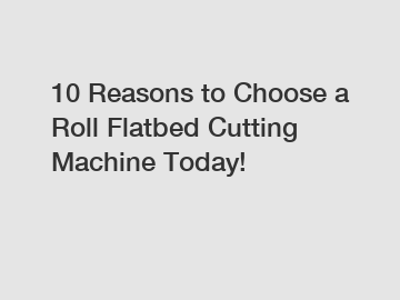 10 Reasons to Choose a Roll Flatbed Cutting Machine Today!