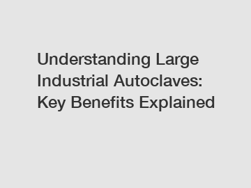 Understanding Large Industrial Autoclaves: Key Benefits Explained