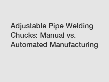 Adjustable Pipe Welding Chucks: Manual vs. Automated Manufacturing