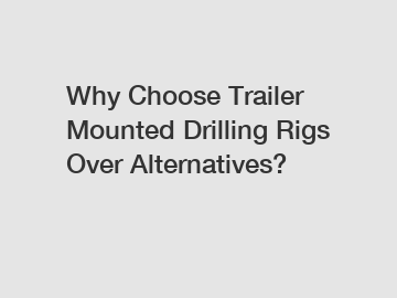 Why Choose Trailer Mounted Drilling Rigs Over Alternatives?