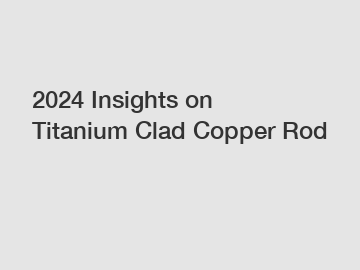 2024 Insights on Titanium Clad Copper Rod