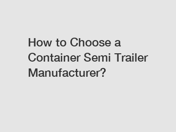 How to Choose a Container Semi Trailer Manufacturer?