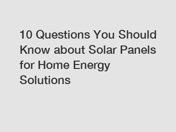 10 Questions You Should Know about Solar Panels for Home Energy Solutions