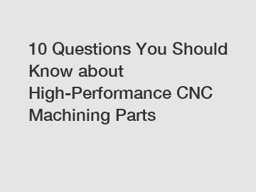 10 Questions You Should Know about High-Performance CNC Machining Parts
