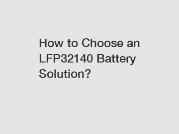 How to Choose an LFP32140 Battery Solution?