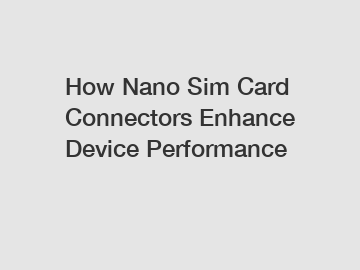 How Nano Sim Card Connectors Enhance Device Performance