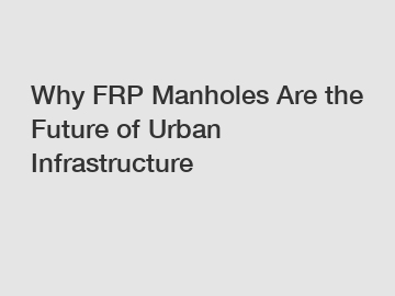 Why FRP Manholes Are the Future of Urban Infrastructure