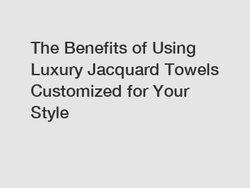 The Benefits of Using Luxury Jacquard Towels Customized for Your Style