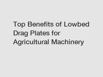 Top Benefits of Lowbed Drag Plates for Agricultural Machinery