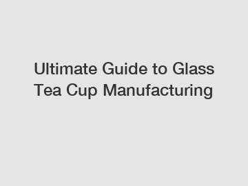 Ultimate Guide to Glass Tea Cup Manufacturing