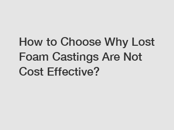 How to Choose Why Lost Foam Castings Are Not Cost Effective?