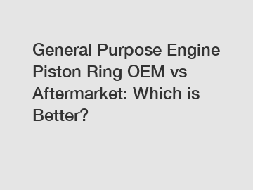 General Purpose Engine Piston Ring OEM vs Aftermarket: Which is Better?