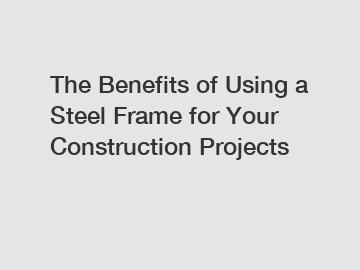 The Benefits of Using a Steel Frame for Your Construction Projects