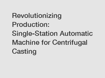 Revolutionizing Production: Single-Station Automatic Machine for Centrifugal Casting