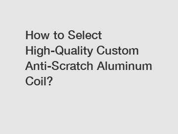 How to Select High-Quality Custom Anti-Scratch Aluminum Coil?