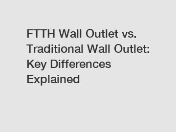 FTTH Wall Outlet vs. Traditional Wall Outlet: Key Differences Explained