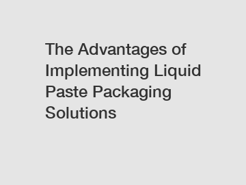 The Advantages of Implementing Liquid Paste Packaging Solutions