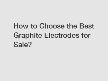 How to Choose the Best Graphite Electrodes for Sale?