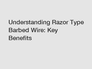 Understanding Razor Type Barbed Wire: Key Benefits