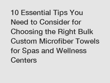 10 Essential Tips You Need to Consider for Choosing the Right Bulk Custom Microfiber Towels for Spas and Wellness Centers