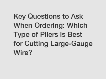 Key Questions to Ask When Ordering: Which Type of Pliers is Best for Cutting Large-Gauge Wire?