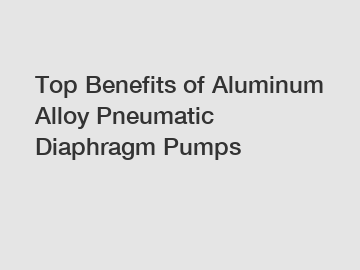 Top Benefits of Aluminum Alloy Pneumatic Diaphragm Pumps