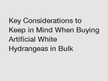 Key Considerations to Keep in Mind When Buying Artificial White Hydrangeas in Bulk