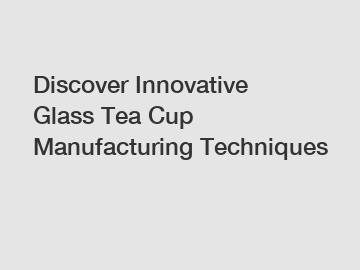 Discover Innovative Glass Tea Cup Manufacturing Techniques